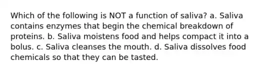 Which of the following is NOT a function of saliva? a. Saliva contains enzymes that begin the chemical breakdown of proteins. b. Saliva moistens food and helps compact it into a bolus. c. Saliva cleanses <a href='https://www.questionai.com/knowledge/krBoWYDU6j-the-mouth' class='anchor-knowledge'>the mouth</a>. d. Saliva dissolves food chemicals so that they can be tasted.