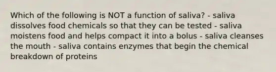 Which of the following is NOT a function of saliva? - saliva dissolves food chemicals so that they can be tested - saliva moistens food and helps compact it into a bolus - saliva cleanses the mouth - saliva contains enzymes that begin the chemical breakdown of proteins