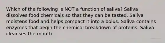 Which of the following is NOT a function of saliva? Saliva dissolves food chemicals so that they can be tasted. Saliva moistens food and helps compact it into a bolus. Saliva contains enzymes that begin the chemical breakdown of proteins. Saliva cleanses <a href='https://www.questionai.com/knowledge/krBoWYDU6j-the-mouth' class='anchor-knowledge'>the mouth</a>.