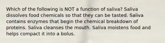 Which of the following is NOT a function of saliva? Saliva dissolves food chemicals so that they can be tasted. Saliva contains enzymes that begin the chemical breakdown of proteins. Saliva cleanses the mouth. Saliva moistens food and helps compact it into a bolus.