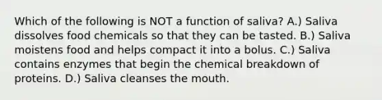 Which of the following is NOT a function of saliva? A.) Saliva dissolves food chemicals so that they can be tasted. B.) Saliva moistens food and helps compact it into a bolus. C.) Saliva contains enzymes that begin the chemical breakdown of proteins. D.) Saliva cleanses the mouth.