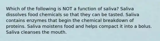 Which of the following is NOT a function of saliva? Saliva dissolves food chemicals so that they can be tasted. Saliva contains enzymes that begin the chemical breakdown of proteins. Saliva moistens food and helps compact it into a bolus. Saliva cleanses the mouth.