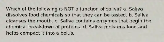 Which of the following is NOT a function of saliva? a. Saliva dissolves food chemicals so that they can be tasted. b. Saliva cleanses <a href='https://www.questionai.com/knowledge/krBoWYDU6j-the-mouth' class='anchor-knowledge'>the mouth</a>. c. Saliva contains enzymes that begin the chemical breakdown of proteins. d. Saliva moistens food and helps compact it into a bolus.