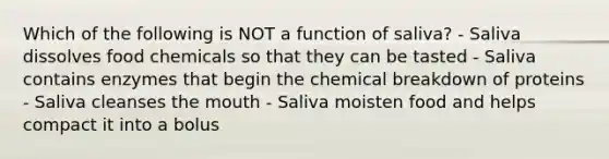 Which of the following is NOT a function of saliva? - Saliva dissolves food chemicals so that they can be tasted - Saliva contains enzymes that begin the chemical breakdown of proteins - Saliva cleanses the mouth - Saliva moisten food and helps compact it into a bolus