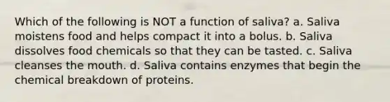 Which of the following is NOT a function of saliva? a. Saliva moistens food and helps compact it into a bolus. b. Saliva dissolves food chemicals so that they can be tasted. c. Saliva cleanses <a href='https://www.questionai.com/knowledge/krBoWYDU6j-the-mouth' class='anchor-knowledge'>the mouth</a>. d. Saliva contains enzymes that begin the chemical breakdown of proteins.