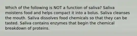 Which of the following is NOT a function of saliva? Saliva moistens food and helps compact it into a bolus. Saliva cleanses the mouth. Saliva dissolves food chemicals so that they can be tasted. Saliva contains enzymes that begin the chemical breakdown of proteins.