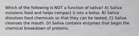 Which of the following is NOT a function of saliva? A) Saliva moistens food and helps compact it into a bolus. B) Saliva dissolves food chemicals so that they can be tasted. C) Saliva cleanses <a href='https://www.questionai.com/knowledge/krBoWYDU6j-the-mouth' class='anchor-knowledge'>the mouth</a>. D) Saliva contains enzymes that begin the chemical breakdown of proteins.