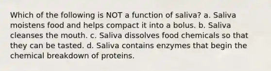 Which of the following is NOT a function of saliva? a. Saliva moistens food and helps compact it into a bolus. b. Saliva cleanses the mouth. c. Saliva dissolves food chemicals so that they can be tasted. d. Saliva contains enzymes that begin the chemical breakdown of proteins.