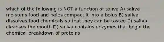 which of the following is NOT a function of saliva A) saliva moistens food and helps compact it into a bolus B) saliva dissolves food chemicals so that they can be tasted C) saliva cleanses <a href='https://www.questionai.com/knowledge/krBoWYDU6j-the-mouth' class='anchor-knowledge'>the mouth</a> D) saliva contains enzymes that begin the chemical breakdown of proteins