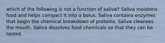 which of the following is not a function of saliva? Saliva moistens food and helps compact it into a bolus. Saliva contains enzymes that begin the chemical breakdown of proteins. Saliva cleanses the mouth. Saliva dissolves food chemicals so that they can be tasted.