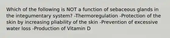 Which of the following is NOT a function of sebaceous glands in the integumentary system? -Thermoregulation -Protection of the skin by increasing pliability of the skin -Prevention of excessive water loss -Production of Vitamin D