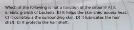 Which of the following is not a function of the sebum? A) It inhibits growth of bacteria. B) It helps the skin shed excess heat. C) It conditions the surrounding skin. D) It lubricates the hair shaft. E) It protects the hair shaft.