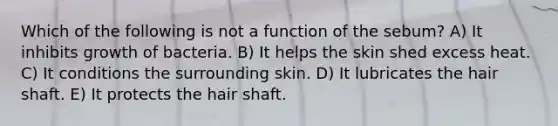 Which of the following is not a function of the sebum? A) It inhibits growth of bacteria. B) It helps the skin shed excess heat. C) It conditions the surrounding skin. D) It lubricates the hair shaft. E) It protects the hair shaft.