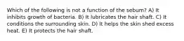 Which of the following is not a function of the sebum? A) It inhibits growth of bacteria. B) It lubricates the hair shaft. C) It conditions the surrounding skin. D) It helps the skin shed excess heat. E) It protects the hair shaft.