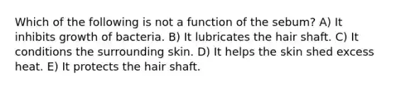 Which of the following is not a function of the sebum? A) It inhibits growth of bacteria. B) It lubricates the hair shaft. C) It conditions the surrounding skin. D) It helps the skin shed excess heat. E) It protects the hair shaft.