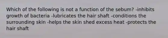 Which of the following is not a function of the sebum? -inhibits growth of bacteria -lubricates the hair shaft -conditions the surrounding skin -helps the skin shed excess heat -protects the hair shaft