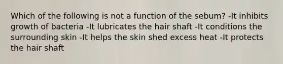 Which of the following is not a function of the sebum? -It inhibits growth of bacteria -It lubricates the hair shaft -It conditions the surrounding skin -It helps the skin shed excess heat -It protects the hair shaft