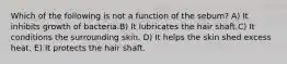 Which of the following is not a function of the sebum? A) It inhibits growth of bacteria.B) It lubricates the hair shaft.C) It conditions the surrounding skin. D) It helps the skin shed excess heat. E) It protects the hair shaft.