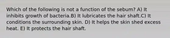 Which of the following is not a function of the sebum? A) It inhibits growth of bacteria.B) It lubricates the hair shaft.C) It conditions the surrounding skin. D) It helps the skin shed excess heat. E) It protects the hair shaft.