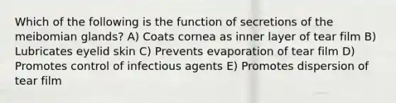 Which of the following is the function of secretions of the meibomian glands? A) Coats cornea as inner layer of tear film B) Lubricates eyelid skin C) Prevents evaporation of tear film D) Promotes control of infectious agents E) Promotes dispersion of tear film