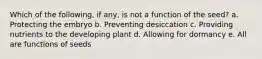 Which of the following, if any, is not a function of the seed? a. Protecting the embryo b. Preventing desiccation c. Providing nutrients to the developing plant d. Allowing for dormancy e. All are functions of seeds