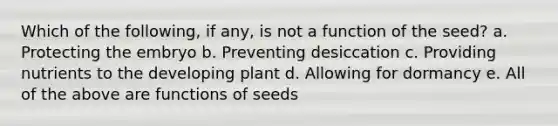 Which of the following, if any, is not a function of the seed? a. Protecting the embryo b. Preventing desiccation c. Providing nutrients to the developing plant d. Allowing for dormancy e. All of the above are functions of seeds