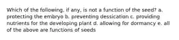 Which of the following, if any, is not a function of the seed? a. protecting the embryo b. preventing dessication c. providing nutrients for the developing plant d. allowing for dormancy e. all of the above are functions of seeds