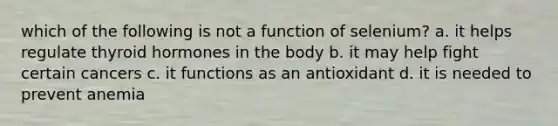 which of the following is not a function of selenium? a. it helps regulate thyroid hormones in the body b. it may help fight certain cancers c. it functions as an antioxidant d. it is needed to prevent anemia