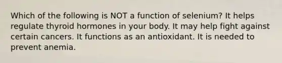 Which of the following is NOT a function of selenium? It helps regulate thyroid hormones in your body. It may help fight against certain cancers. It functions as an antioxidant. It is needed to prevent anemia.