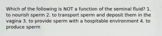 Which of the following is NOT a function of the seminal fluid? 1. to nourish sperm 2. to transport sperm and deposit them in the vagina 3. to provide sperm with a hospitable environment 4. to produce sperm