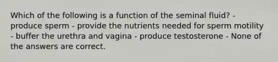 Which of the following is a function of the seminal fluid? - produce sperm - provide the nutrients needed for sperm motility - buffer the urethra and vagina - produce testosterone - None of the answers are correct.