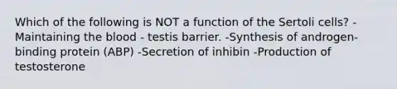 Which of the following is NOT a function of the Sertoli cells? -Maintaining the blood - testis barrier. -Synthesis of androgen-binding protein (ABP) -Secretion of inhibin -Production of testosterone