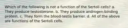 Which of the following is not a function of the Sertoli cells? a. They produce testosterone. b. They produce androgen-binding protein. c. They form the blood-testis barrier. d. All of the above are functions of the Sertoli cells.