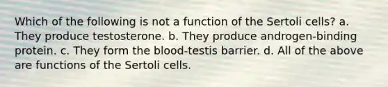 Which of the following is not a function of the Sertoli cells? a. They produce testosterone. b. They produce androgen-binding protein. c. They form the blood-testis barrier. d. All of the above are functions of the Sertoli cells.