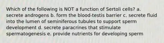 Which of the following is NOT a function of Sertoli cells? a. secrete androgens b. form the blood-testis barrier c. secrete fluid into the lumen of seminiferous tubules to support sperm development d. secrete paracrines that stimulate spermatogenesis e. provide nutrients for developing sperm