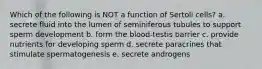 Which of the following is NOT a function of Sertoli cells? a. secrete fluid into the lumen of seminiferous tubules to support sperm development b. form the blood-testis barrier c. provide nutrients for developing sperm d. secrete paracrines that stimulate spermatogenesis e. secrete androgens