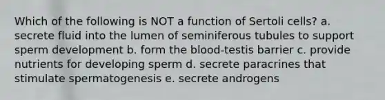 Which of the following is NOT a function of Sertoli cells? a. secrete fluid into the lumen of seminiferous tubules to support sperm development b. form the blood-testis barrier c. provide nutrients for developing sperm d. secrete paracrines that stimulate spermatogenesis e. secrete androgens