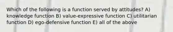 Which of the following is a function served by attitudes? A) knowledge function B) value-expressive function C) utilitarian function D) ego-defensive function E) all of the above