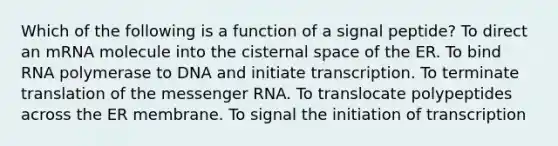 Which of the following is a function of a signal peptide? To direct an mRNA molecule into the cisternal space of the ER. To bind RNA polymerase to DNA and initiate transcription. To terminate translation of the messenger RNA. To translocate polypeptides across the ER membrane. To signal the initiation of transcription