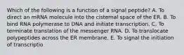 Which of the following is a function of a signal peptide? A. To direct an mRNA molecule into the cisternal space of the ER. B. To bind RNA polymerase to DNA and initiate transcription. C. To terminate translation of the messenger RNA. D. To translocate polypeptides across the ER membrane. E. To signal the initiation of transcriptio