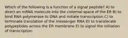 Which of the following is a function of a signal peptide? A) to direct an mRNA molecule into the cisternal space of the ER B) to bind RNA polymerase to DNA and initiate transcription C) to terminate translation of the messenger RNA D) to translocate polypeptides across the ER membrane E) to signal the initiation of transcription