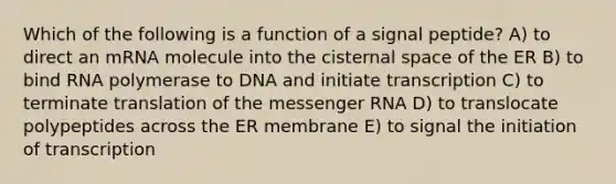 Which of the following is a function of a signal peptide? A) to direct an mRNA molecule into the cisternal space of the ER B) to bind RNA polymerase to DNA and initiate transcription C) to terminate translation of the messenger RNA D) to translocate polypeptides across the ER membrane E) to signal the initiation of transcription