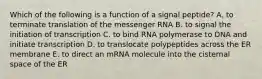 Which of the following is a function of a signal peptide? A. to terminate translation of the messenger RNA B. to signal the initiation of transcription C. to bind RNA polymerase to DNA and initiate transcription D. to translocate polypeptides across the ER membrane E. to direct an mRNA molecule into the cisternal space of the ER