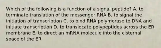 Which of the following is a function of a signal peptide? A. to terminate translation of the <a href='https://www.questionai.com/knowledge/kDttgcz0ig-messenger-rna' class='anchor-knowledge'>messenger rna</a> B. to signal the initiation of transcription C. to bind RNA polymerase to DNA and initiate transcription D. to translocate polypeptides across the ER membrane E. to direct an mRNA molecule into the cisternal space of the ER