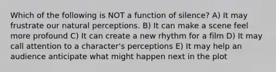 Which of the following is NOT a function of silence? A) It may frustrate our natural perceptions. B) It can make a scene feel more profound C) It can create a new rhythm for a film D) It may call attention to a character's perceptions E) It may help an audience anticipate what might happen next in the plot