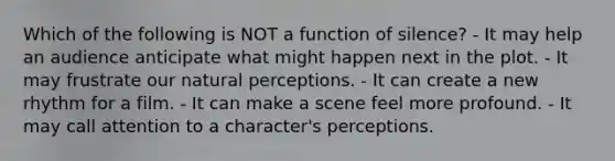 Which of the following is NOT a function of silence? - It may help an audience anticipate what might happen next in the plot. - It may frustrate our natural perceptions. - It can create a new rhythm for a film. - It can make a scene feel more profound. - It may call attention to a character's perceptions.