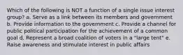 Which of the following is NOT a function of a single issue interest group? a. Serve as a link between its members and government b. Provide information to the government c. Provide a channel for public political participation for the achievement of a common goal d. Represent a broad coalition of voters in a "large tent" e. Raise awareness and stimulate interest in public affairs