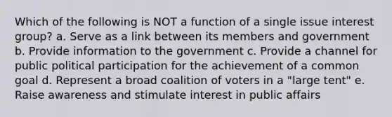 Which of the following is NOT a function of a single issue interest group? a. Serve as a link between its members and government b. Provide information to the government c. Provide a channel for public political participation for the achievement of a common goal d. Represent a broad coalition of voters in a "large tent" e. Raise awareness and stimulate interest in public affairs