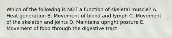 Which of the following is NOT a function of skeletal muscle? A. Heat generation B. Movement of blood and lymph C. Movement of the skeleton and joints D. Maintains upright posture E. Movement of food through the digestive tract