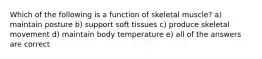 Which of the following is a function of skeletal muscle? a) maintain posture b) support soft tissues c) produce skeletal movement d) maintain body temperature e) all of the answers are correct